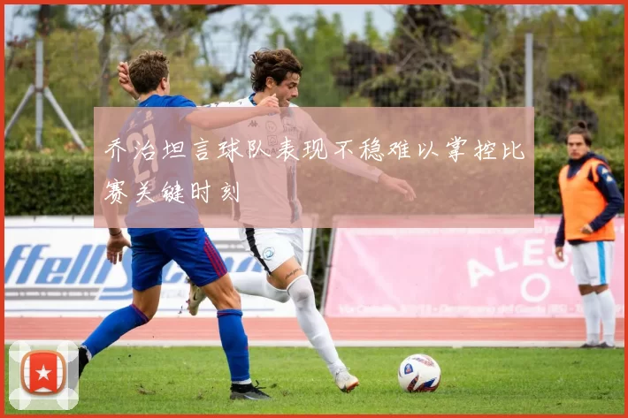 乔治坦言球队表现不稳难以掌控比赛关键时刻