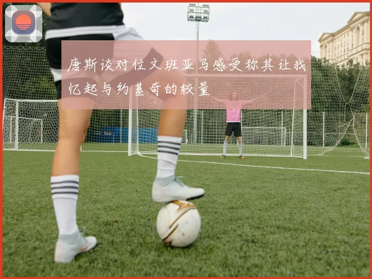 唐斯谈对位文班亚马感受称其让我忆起与约基奇的较量