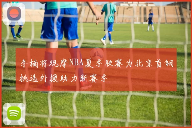 李楠将观摩NBA夏季联赛为北京首钢挑选外援助力新赛季