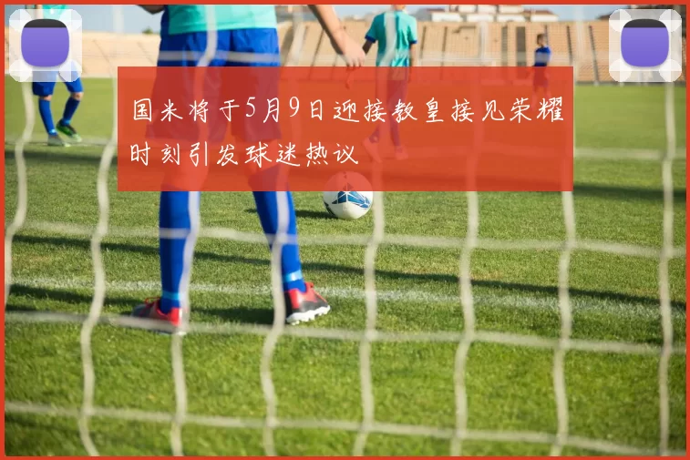 国米将于5月9日迎接教皇接见荣耀时刻引发球迷热议