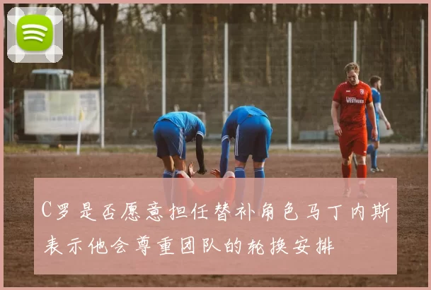 C罗是否愿意担任替补角色马丁内斯表示他会尊重团队的轮换安排