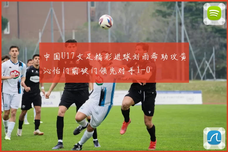 中国U17女足精彩进球刘雨希助攻黄沁怡门前破门领先对手1-0
