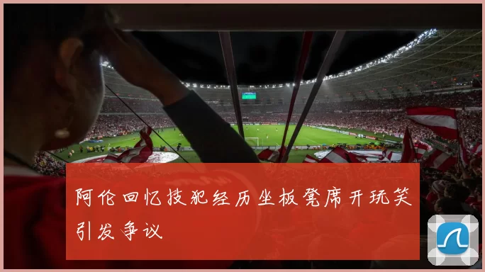 阿伦回忆技犯经历坐板凳席开玩笑引发争议