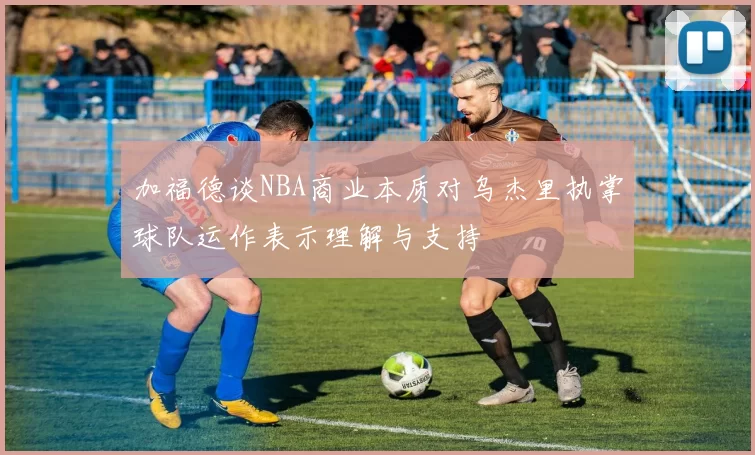 加福德谈NBA商业本质对乌杰里执掌球队运作表示理解与支持