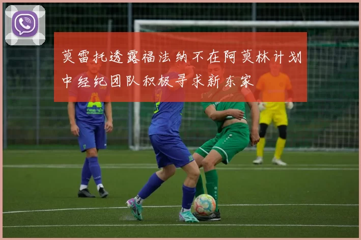 莫雷托透露福法纳不在阿莫林计划中经纪团队积极寻求新东家