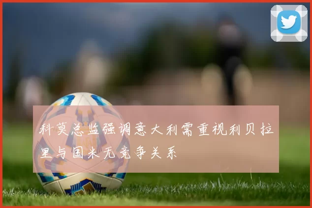 科莫总监强调意大利需重视利贝拉里与国米无竞争关系