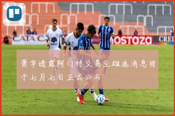 萧华透露阿门特交易至雄鹿消息将于七月七日正式公布