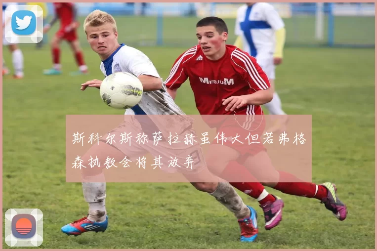 斯科尔斯称萨拉赫虽伟大但若弗格森执教会将其放弃