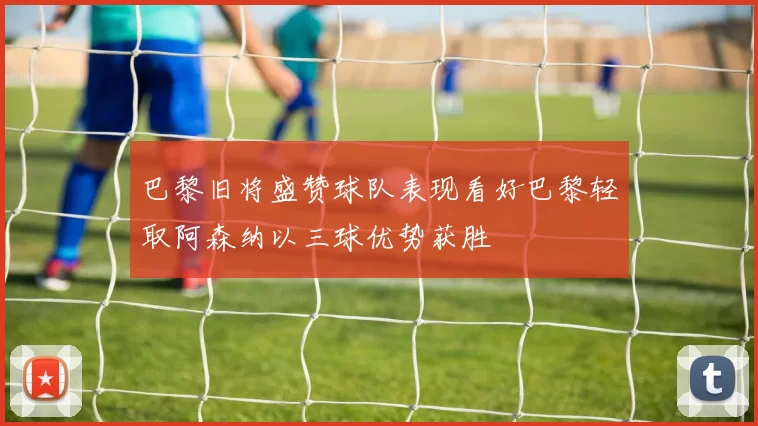 巴黎旧将盛赞球队表现看好巴黎轻取阿森纳以三球优势获胜