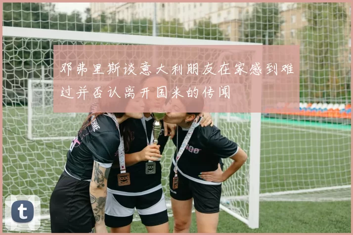 邓弗里斯谈意大利朋友在家感到难过并否认离开国米的传闻